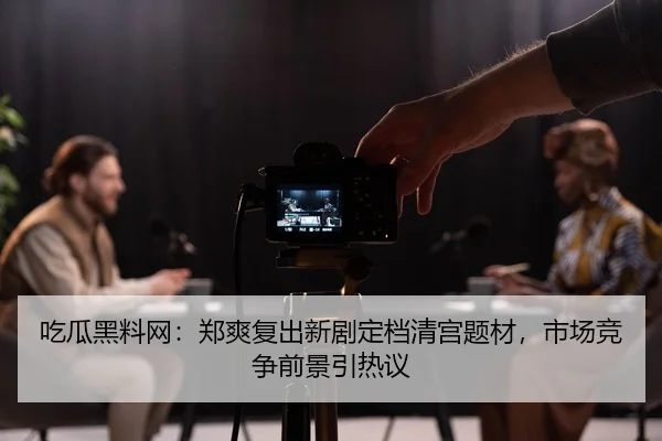 吃瓜黑料网：郑爽复出新剧定档清宫题材，市场竞争前景引热议