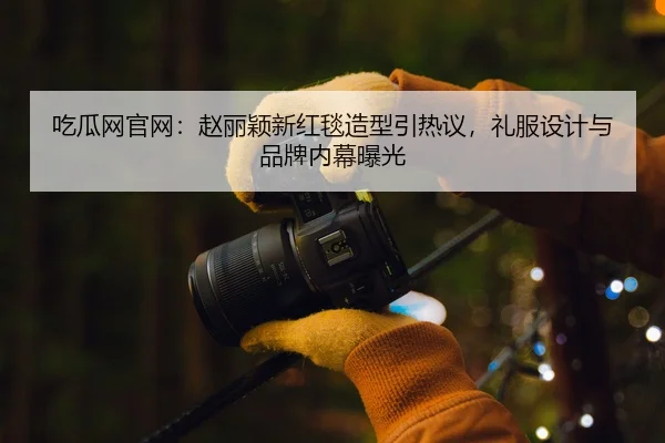吃瓜网官网：赵丽颖新红毯造型引热议，礼服设计与品牌内幕曝光